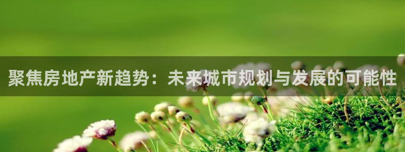 天狮娱乐注册q 0：聚焦房地产新趋势：未来城市规划与发展的可