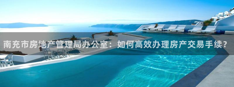 财富娱乐会所天狮：南充市房地产管理局办公室：如何高效办理房产