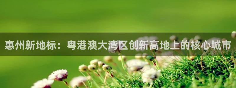 天狮娱乐官网：惠州新地标：粤港澳大湾区创新高地上的核心城市