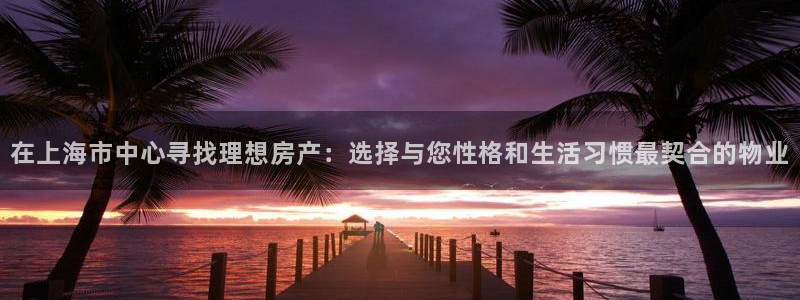 天狮娱乐方：在上海市中心寻找理想房产：选择与您性格和生活习惯